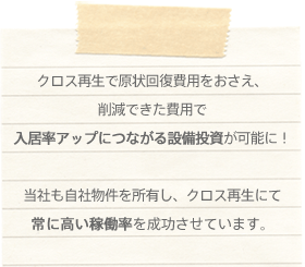 クロス再生で原状回復費用を抑え、削減できた資金で入居率アップにつながる設備投資が可能です！当社も自社物件を所有し、クロス再生にて高い稼働率を成功させています。